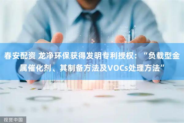 春安配资 龙净环保获得发明专利授权：“负载型金属催化剂、其制备方法及VOCs处理方法”