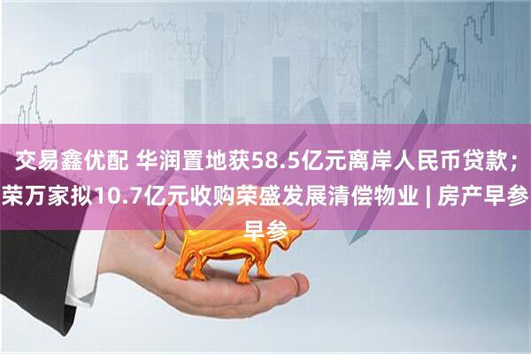 交易鑫优配 华润置地获58.5亿元离岸人民币贷款；荣万家拟10.7亿元收购荣盛发展清偿物业 | 房产早参