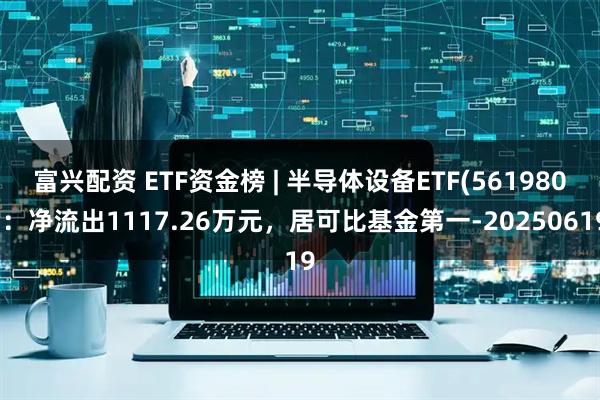 富兴配资 ETF资金榜 | 半导体设备ETF(561980)：净流出1117.26万元，居可比基金第一-20250619