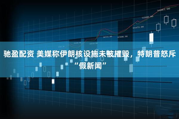 驰盈配资 美媒称伊朗核设施未被摧毁，特朗普怒斥“假新闻”