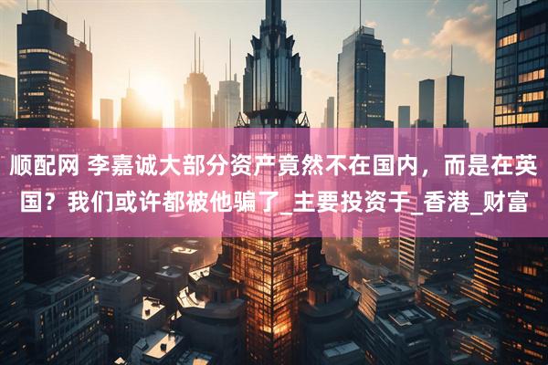 顺配网 李嘉诚大部分资产竟然不在国内，而是在英国？我们或许都被他骗了_主要投资于_香港_财富