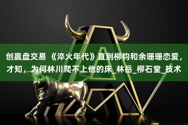 创赢盘交易 《淬火年代》直到柳钧和余珊珊恋爱，才知，为何林川爬不上他的床_林岳_柳石堂_技术