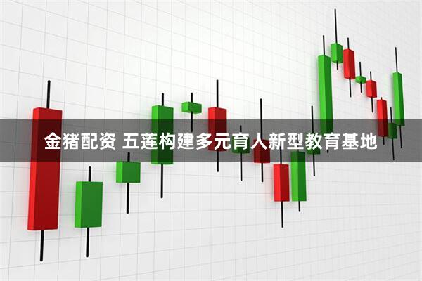 金猪配资 五莲构建多元育人新型教育基地