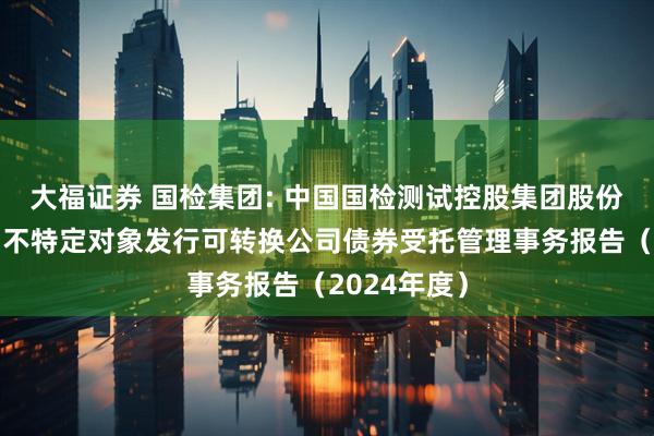 大福证券 国检集团: 中国国检测试控股集团股份有限公司向不特定对象发行可转换公司债券受托管理事务报告（2024年度）
