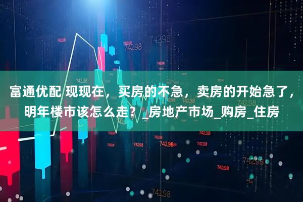 富通优配 现现在，买房的不急，卖房的开始急了，明年楼市该怎么走？_房地产市场_购房_住房