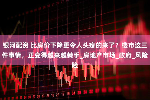 银河配资 比房价下降更令人头疼的来了？楼市这三件事情，正变得越来越棘手_房地产市场_政府_风险