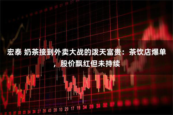 宏泰 奶茶接到外卖大战的泼天富贵：茶饮店爆单，股价飘红但未持续