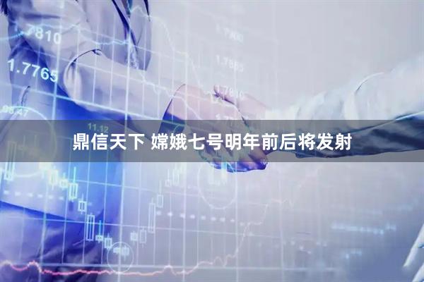 鼎信天下 嫦娥七号明年前后将发射