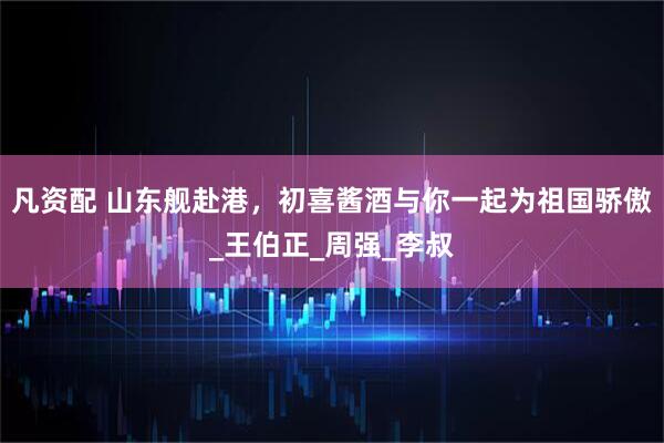 凡资配 山东舰赴港，初喜酱酒与你一起为祖国骄傲_王伯正_周强_李叔