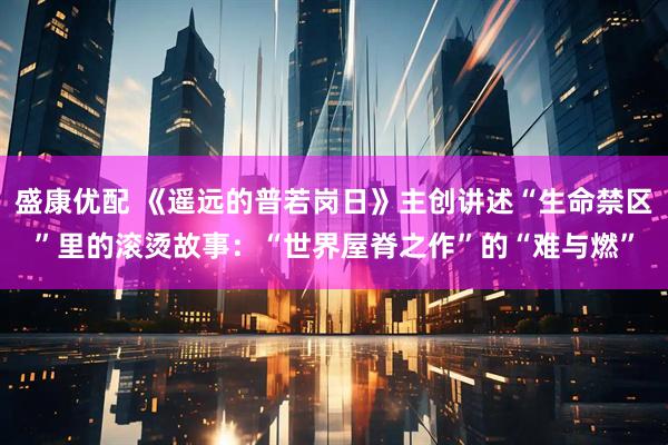 盛康优配 《遥远的普若岗日》主创讲述“生命禁区”里的滚烫故事：“世界屋脊之作”的“难与燃”