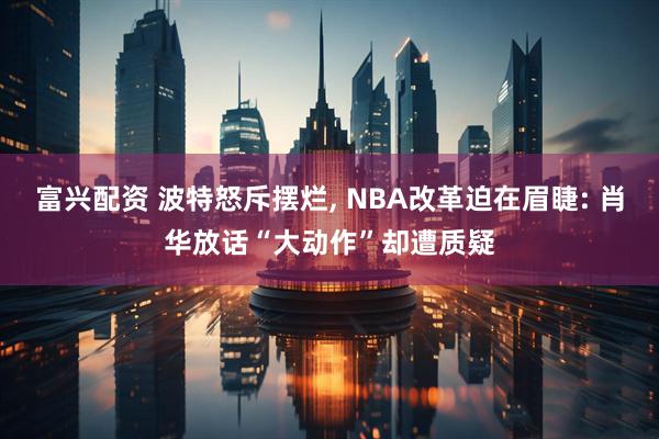富兴配资 波特怒斥摆烂, NBA改革迫在眉睫: 肖华放话“大动作”却遭质疑