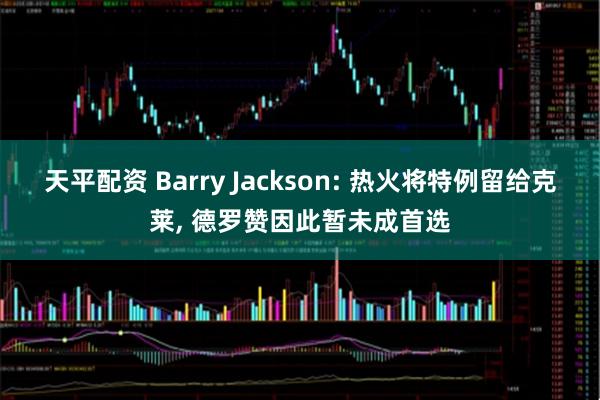 天平配资 Barry Jackson: 热火将特例留给克莱, 德罗赞因此暂未成首选